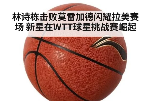 林诗栋击败莫雷加德闪耀拉美赛场 新星在WTT球星挑战赛崛起