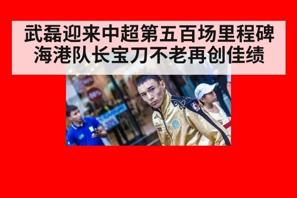 武磊迎来中超第五百场里程碑海港队长宝刀不老再创佳绩